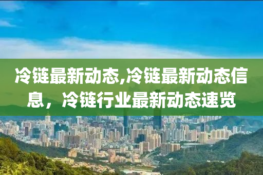 冷鏈最新動(dòng)態(tài),冷鏈最新動(dòng)態(tài)信息，冷鏈行業(yè)最新動(dòng)態(tài)速覽