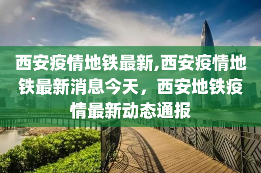 西安疫情地鐵最新,西安疫情地鐵最新消息今天，西安地鐵疫情最新動態(tài)通報