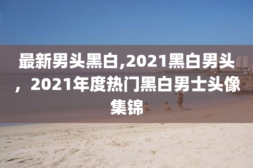 最新男頭黑白,2021黑白男頭，2021年度熱門黑白男士頭像集錦