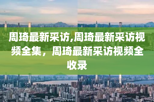 周琦最新采訪,周琦最新采訪視頻全集，周琦最新采訪視頻全收錄