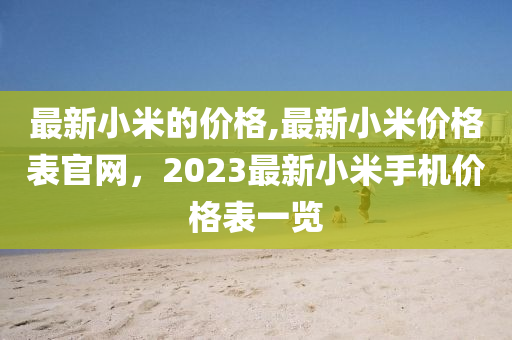 最新小米的價格,最新小米價格表官網(wǎng)，2023最新小米手機價格表一覽