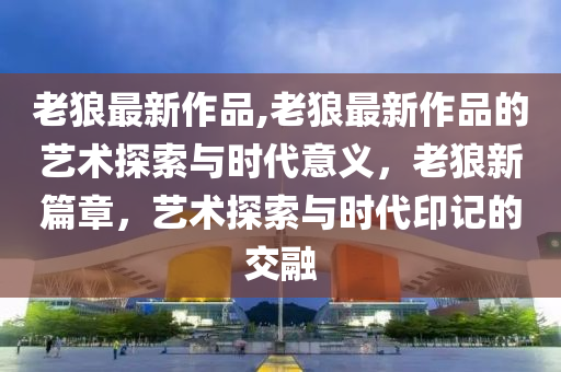 老狼最新作品,老狼最新作品的藝術探索與時代意義，老狼新篇章，藝術探索與時代印記的交融-第1張圖片-姜太公愛釣魚