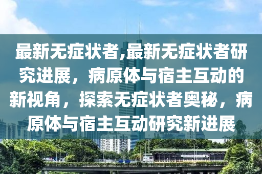 最新無(wú)癥狀者,最新無(wú)癥狀者研究進(jìn)展，病原體與宿主互動(dòng)的新視角，探索無(wú)癥狀者奧秘，病原體與宿主互動(dòng)研究新進(jìn)展