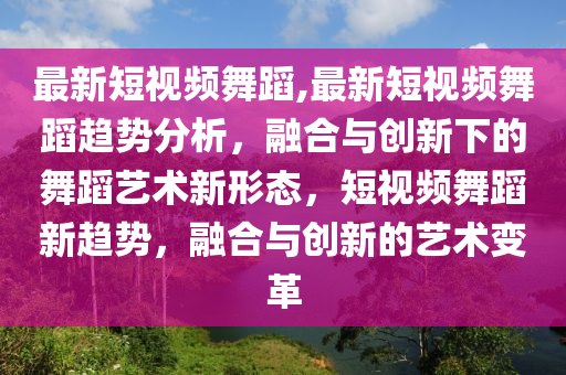 最新短視頻舞蹈,最新短視頻舞蹈趨勢分析，融合與創(chuàng)新下的舞蹈藝術(shù)新形態(tài)，短視頻舞蹈新趨勢，融合與創(chuàng)新的藝術(shù)變革