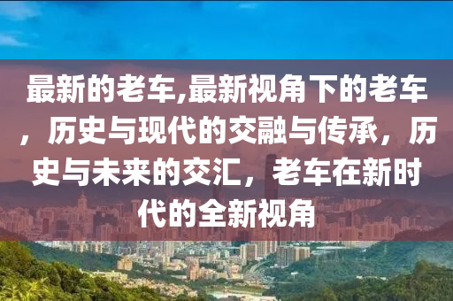 最新的老車,最新視角下的老車，歷史與現(xiàn)代的交融與傳承，歷史與未來(lái)的交匯，老車在新時(shí)代的全新視角