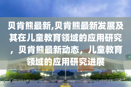 貝肯熊最新,貝肯熊最新發(fā)展及其在兒童教育領(lǐng)域的應(yīng)用研究，貝肯熊最新動態(tài)，兒童教育領(lǐng)域的應(yīng)用研究進展-第1張圖片-姜太公愛釣魚