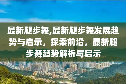 最新腿步舞,最新腿步舞發(fā)展趨勢(shì)與啟示，探索前沿，最新腿步舞趨勢(shì)解析與啟示