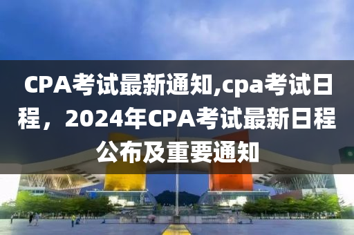 CPA考試最新通知,cpa考試日程，2024年CPA考試最新日程公布及重要通知