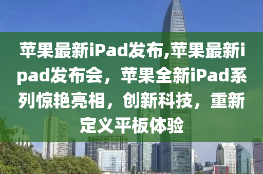 蘋果最新iPad發(fā)布,蘋果最新ipad發(fā)布會，蘋果全新iPad系列驚艷亮相，創(chuàng)新科技，重新定義平板體驗-第1張圖片-姜太公愛釣魚