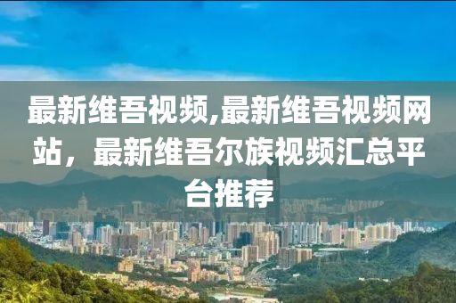 最新維吾視頻,最新維吾視頻網(wǎng)站，最新維吾爾族視頻匯總平臺推薦