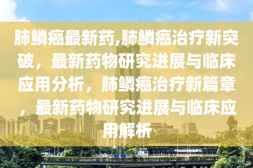 肺鱗癌最新藥,肺鱗癌治療新突破，最新藥物研究進(jìn)展與臨床應(yīng)用分析，肺鱗癌治療新篇章，最新藥物研究進(jìn)展與臨床應(yīng)用解析