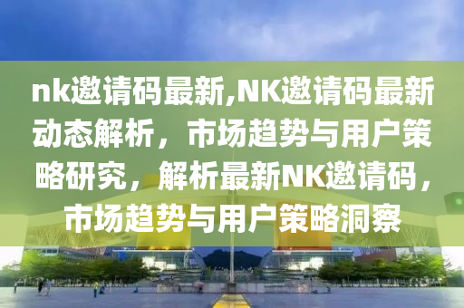 nk邀請碼最新,NK邀請碼最新動態(tài)解析，市場趨勢與用戶策略研究，解析最新NK邀請碼，市場趨勢與用戶策略洞察-第1張圖片-姜太公愛釣魚