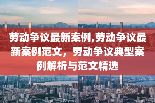 勞動爭議最新案例,勞動爭議最新案例范文，勞動爭議典型案例解析與范文精選