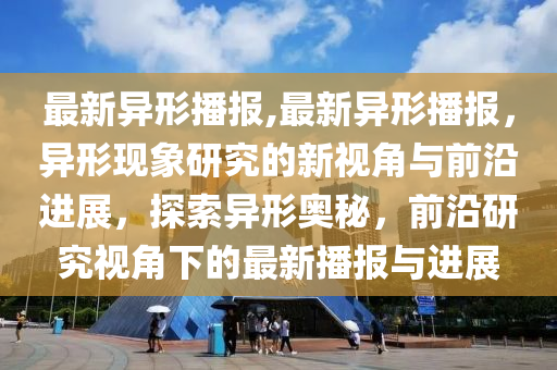 最新異形播報,最新異形播報，異形現(xiàn)象研究的新視角與前沿進展，探索異形奧秘，前沿研究視角下的最新播報與進展-第1張圖片-姜太公愛釣魚