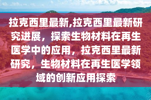 拉克西里最新,拉克西里最新研究進(jìn)展，探索生物材料在再生醫(yī)學(xué)中的應(yīng)用，拉克西里最新研究，生物材料在再生醫(yī)學(xué)領(lǐng)域的創(chuàng)新應(yīng)用探索