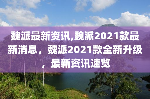 魏派最新資訊,魏派2021款最新消息，魏派2021款全新升級(jí)，最新資訊速覽