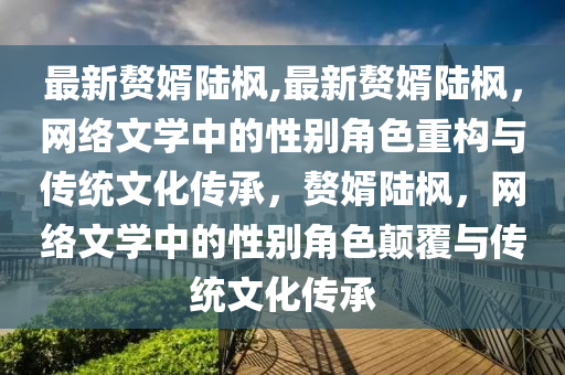 最新贅婿陸楓,最新贅婿陸楓，網(wǎng)絡(luò)文學(xué)中的性別角色重構(gòu)與傳統(tǒng)文化傳承，贅婿陸楓，網(wǎng)絡(luò)文學(xué)中的性別角色顛覆與傳統(tǒng)文化傳承