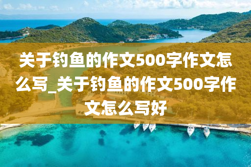 關(guān)于釣魚的作文500字作文怎么寫_關(guān)于釣魚的作文500字作文怎么寫好-第1張圖片-姜太公愛釣魚