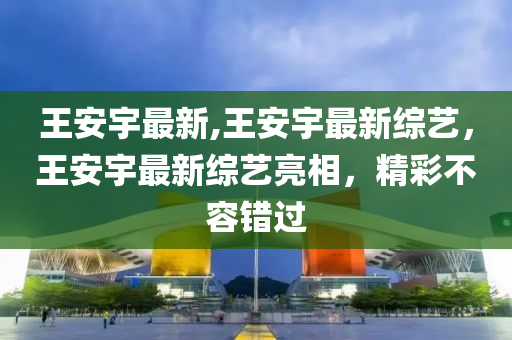 王安宇最新,王安宇最新綜藝，王安宇最新綜藝亮相，精彩不容錯過-第1張圖片-姜太公愛釣魚