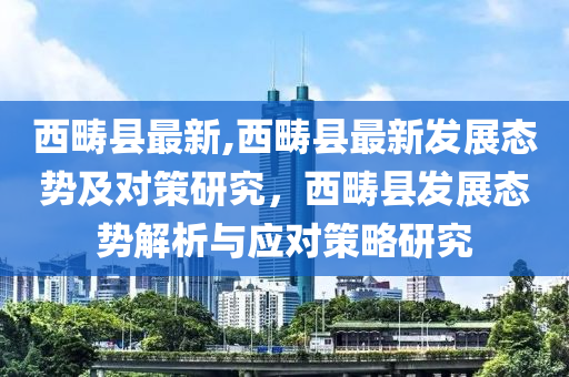 西疇縣最新,西疇縣最新發(fā)展態(tài)勢及對策研究，西疇縣發(fā)展態(tài)勢解析與應對策略研究-第1張圖片-姜太公愛釣魚