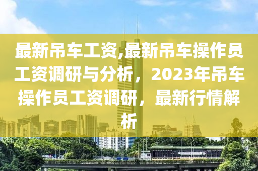 最新吊車工資,最新吊車操作員工資調(diào)研與分析，2023年吊車操作員工資調(diào)研，最新行情解析