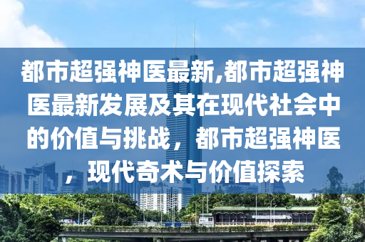 都市超強神醫(yī)最新,都市超強神醫(yī)最新發(fā)展及其在現(xiàn)代社會中的價值與挑戰(zhàn)，都市超強神醫(yī)，現(xiàn)代奇術與價值探索