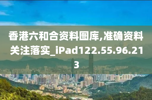 香港六和合資料圖庫,準確資料關(guān)注落實_iPad122.55.96.213