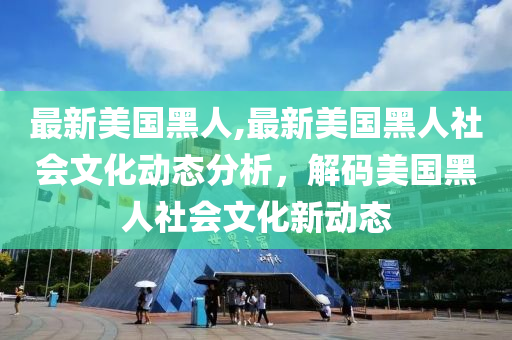 最新美國(guó)黑人,最新美國(guó)黑人社會(huì)文化動(dòng)態(tài)分析，解碼美國(guó)黑人社會(huì)文化新動(dòng)態(tài)