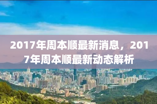 2017年周本順最新消息，2017年周本順最新動態(tài)解析