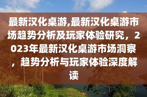 最新漢化桌游,最新漢化桌游市場趨勢分析及玩家體驗研究，2023年最新漢化桌游市場洞察，趨勢分析與玩家體驗深度解讀