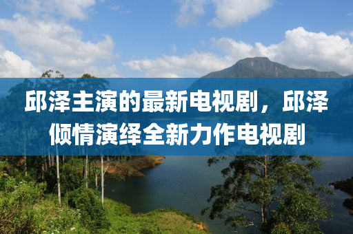 邱澤主演的最新電視劇，邱澤傾情演繹全新力作電視劇