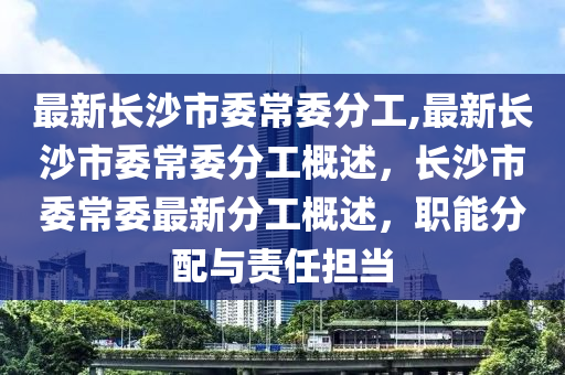 最新長沙市委常委分工,最新長沙市委常委分工概述，長沙市委常委最新分工概述，職能分配與責任擔當