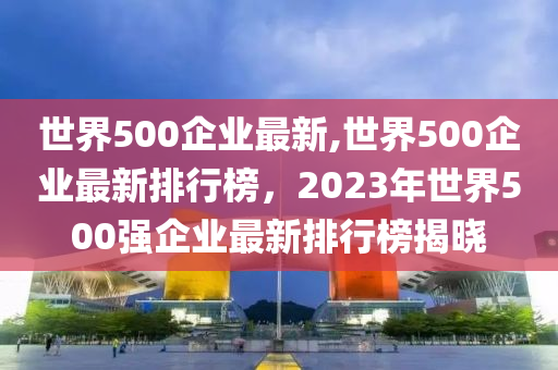 世界500企業(yè)最新,世界500企業(yè)最新排行榜，2023年世界500強(qiáng)企業(yè)最新排行榜揭曉