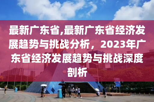 最新廣東省,最新廣東省經(jīng)濟(jì)發(fā)展趨勢(shì)與挑戰(zhàn)分析，2023年廣東省經(jīng)濟(jì)發(fā)展趨勢(shì)與挑戰(zhàn)深度剖析