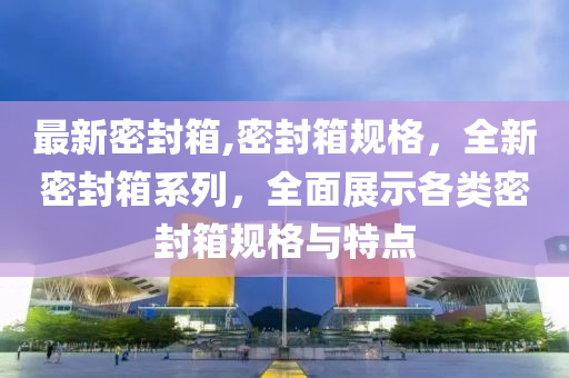 最新密封箱,密封箱規(guī)格，全新密封箱系列，全面展示各類密封箱規(guī)格與特點