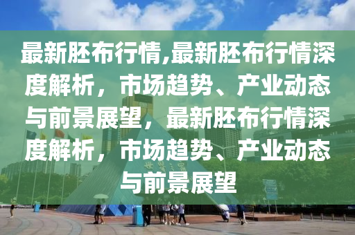 最新胚布行情,最新胚布行情深度解析，市場趨勢、產(chǎn)業(yè)動態(tài)與前景展望，最新胚布行情深度解析，市場趨勢、產(chǎn)業(yè)動態(tài)與前景展望