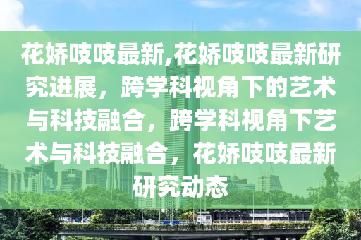 花嬌吱吱最新,花嬌吱吱最新研究進展，跨學科視角下的藝術與科技融合，跨學科視角下藝術與科技融合，花嬌吱吱最新研究動態(tài)