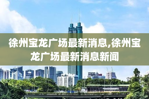 徐州寶龍廣場最新消息,徐州寶龍廣場最新消息新聞