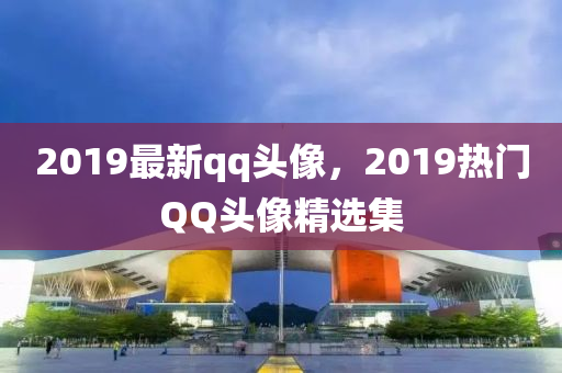 2019最新qq頭像，2019熱門QQ頭像精選集