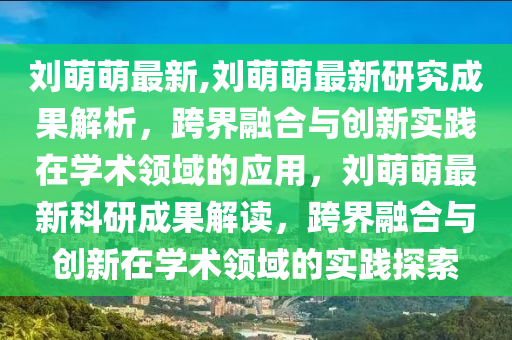 劉萌萌最新,劉萌萌最新研究成果解析，跨界融合與創(chuàng)新實(shí)踐在學(xué)術(shù)領(lǐng)域的應(yīng)用，劉萌萌最新科研成果解讀，跨界融合與創(chuàng)新在學(xué)術(shù)領(lǐng)域的實(shí)踐探索-第1張圖片-姜太公愛釣魚