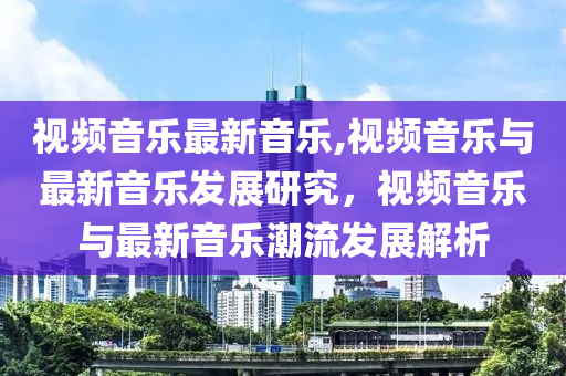 視頻音樂(lè)最新音樂(lè),視頻音樂(lè)與最新音樂(lè)發(fā)展研究，視頻音樂(lè)與最新音樂(lè)潮流發(fā)展解析