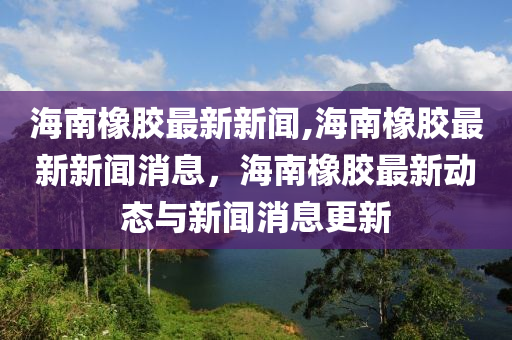 海南橡膠最新新聞,海南橡膠最新新聞消息，海南橡膠最新動(dòng)態(tài)與新聞消息更新