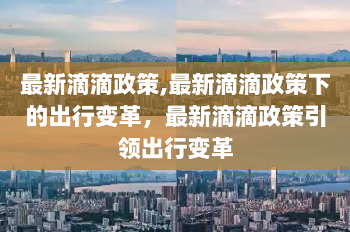 最新滴滴政策,最新滴滴政策下的出行變革，最新滴滴政策引領出行變革