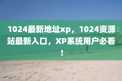 1024最新地址xp，1024資源站最新入口，XP系統(tǒng)用戶必看！