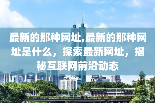 最新的那種網(wǎng)址,最新的那種網(wǎng)址是什么，探索最新網(wǎng)址，揭秘互聯(lián)網(wǎng)前沿動態(tài)