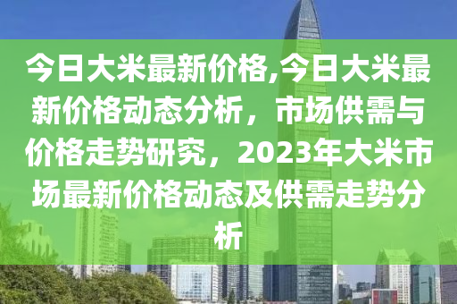 今日大米最新價(jià)格,今日大米最新價(jià)格動(dòng)態(tài)分析，市場(chǎng)供需與價(jià)格走勢(shì)研究，2023年大米市場(chǎng)最新價(jià)格動(dòng)態(tài)及供需走勢(shì)分析