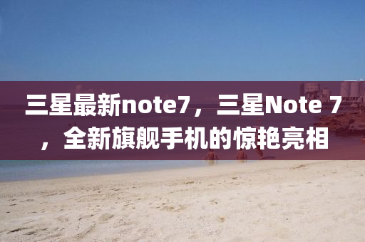 三星最新note7，三星Note 7，全新旗艦手機(jī)的驚艷亮相