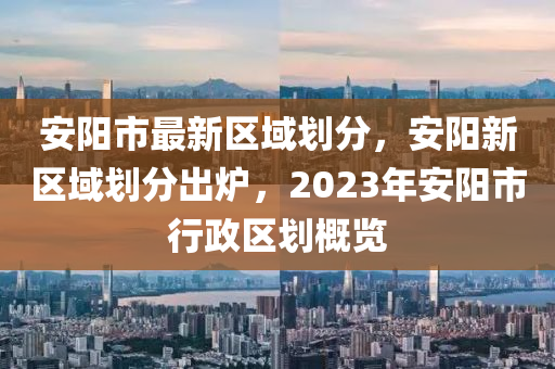 安陽(yáng)市最新區(qū)域劃分，安陽(yáng)新區(qū)域劃分出爐，2023年安陽(yáng)市行政區(qū)劃概覽