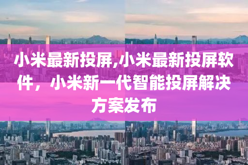 小米最新投屏,小米最新投屏軟件，小米新一代智能投屏解決方案發(fā)布