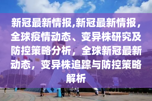 新冠最新情報(bào),新冠最新情報(bào)，全球疫情動態(tài)、變異株研究及防控策略分析，全球新冠最新動態(tài)，變異株追蹤與防控策略解析